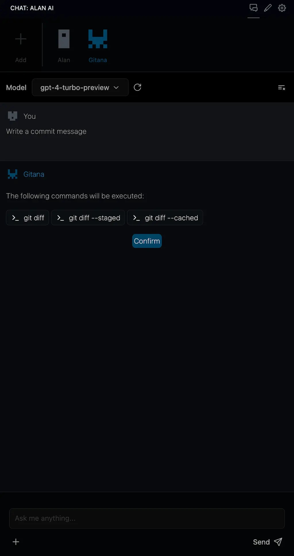 Screenshot of a chat interface with a dark theme, showing a conversation
between the user and a contact named Gitana. The user is prompted to write a
commit message, and Gitana lists the following commands to be executed: git diff,
git diff --staged, and git diff --cached. There is a "Confirm" button below the commands,
and at the bottom of the screen is an input field with the placeholder text "Ask me anything..."
and a send button. The interface includes icons for adding attachments, a settings
gear, and a dropdown menu labeled "Model gpt-4-turbo-preview.
